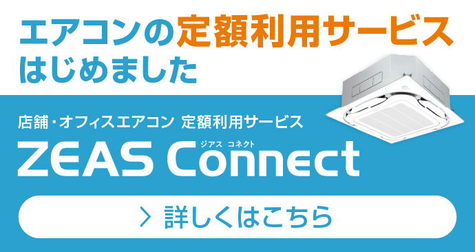 エアコンの定額利用サービスはじめました。店舗・オフィスエアコン 定額利用サービス ZEAS Connect。詳しくはこちら。